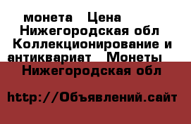 монета › Цена ­ ... - Нижегородская обл. Коллекционирование и антиквариат » Монеты   . Нижегородская обл.